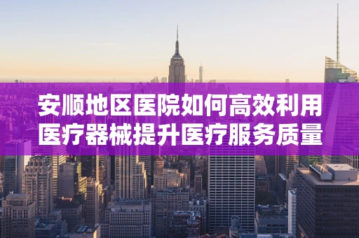 安顺地区医院如何高效利用医疗器械提升医疗服务质量？