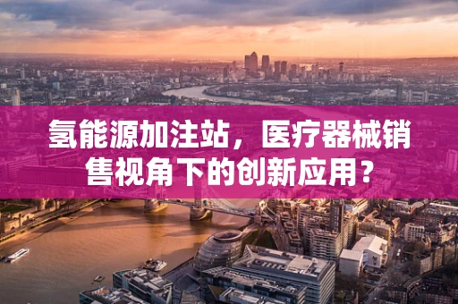 氢能源加注站，医疗器械销售视角下的创新应用？