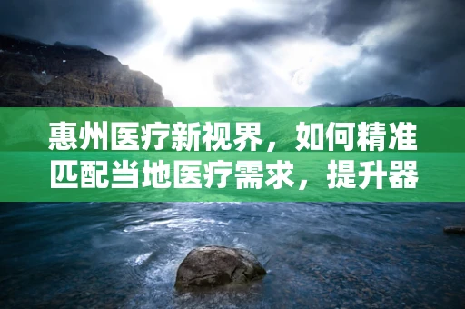 惠州医疗新视界，如何精准匹配当地医疗需求，提升器械使用效率？