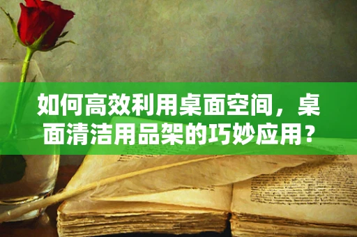 如何高效利用桌面空间，桌面清洁用品架的巧妙应用？