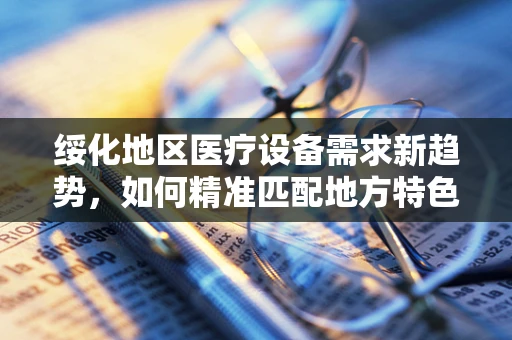 绥化地区医疗设备需求新趋势，如何精准匹配地方特色与医疗技术？