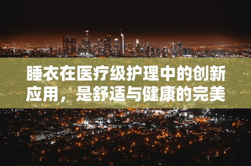 睡衣在医疗级护理中的创新应用，是舒适与健康的完美结合吗？
