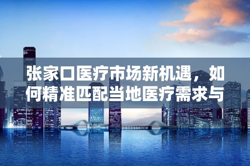 张家口医疗市场新机遇，如何精准匹配当地医疗需求与高端器械？