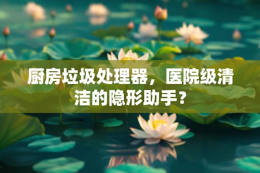 厨房垃圾处理器，医院级清洁的隐形助手？