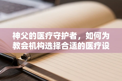神父的医疗守护者，如何为教会机构选择合适的医疗设备？