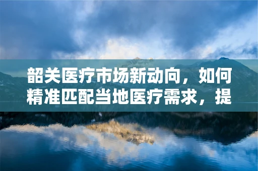 韶关医疗市场新动向，如何精准匹配当地医疗需求，提升器械应用效率？