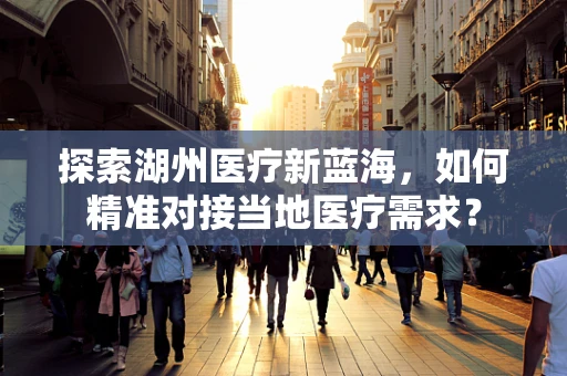 探索湖州医疗新蓝海，如何精准对接当地医疗需求？