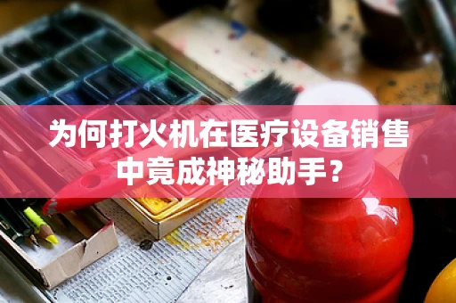 为何打火机在医疗设备销售中竟成神秘助手？