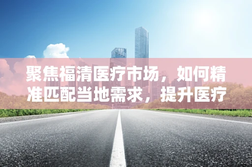 聚焦福清医疗市场，如何精准匹配当地需求，提升医疗器械的接地气服务？