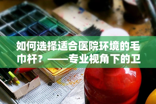 如何选择适合医院环境的毛巾杆？——专业视角下的卫生与安全考量