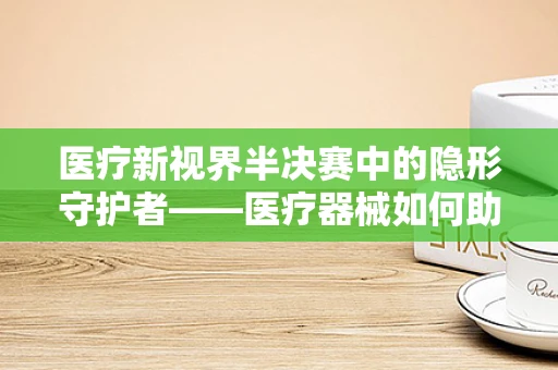 医疗新视界半决赛中的隐形守护者——医疗器械如何助力赛事安全？
