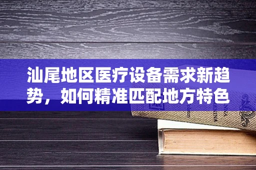 汕尾地区医疗设备需求新趋势，如何精准匹配地方特色与医疗技术？