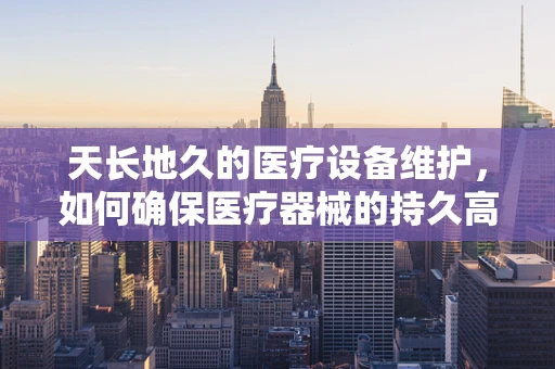 天长地久的医疗设备维护，如何确保医疗器械的持久高效？