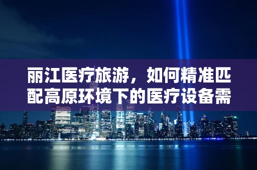 丽江医疗旅游，如何精准匹配高原环境下的医疗设备需求？