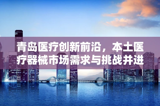 青岛医疗创新前沿，本土医疗器械市场需求与挑战并进的双面镜