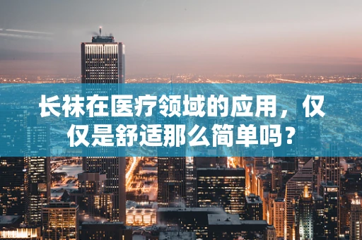 长袜在医疗领域的应用，仅仅是舒适那么简单吗？