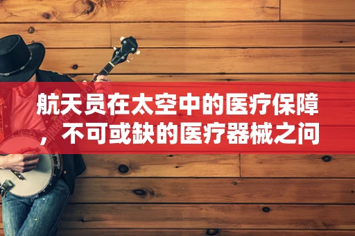 航天员在太空中的医疗保障，不可或缺的医疗器械之问