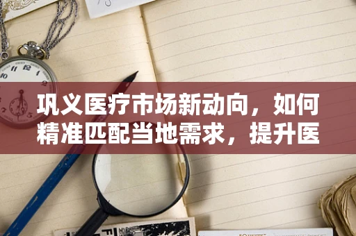 巩义医疗市场新动向，如何精准匹配当地需求，提升医疗设备采购效率？