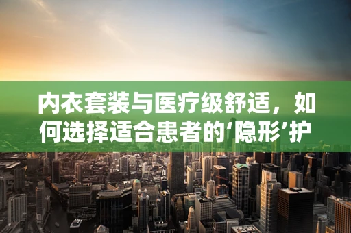 内衣套装与医疗级舒适，如何选择适合患者的‘隐形’护理？