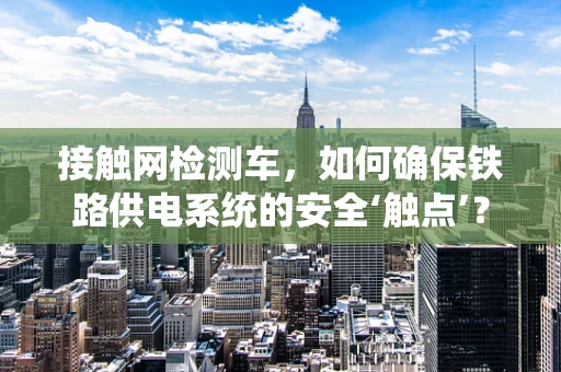 接触网检测车，如何确保铁路供电系统的安全‘触点’？