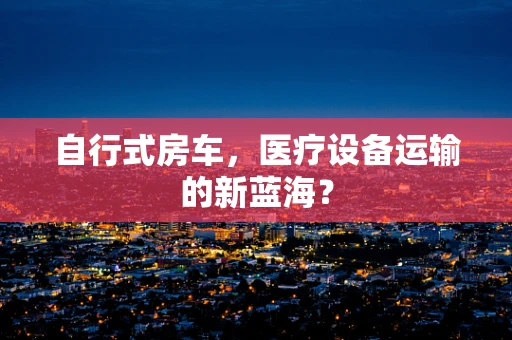 自行式房车，医疗设备运输的新蓝海？
