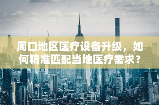 周口地区医疗设备升级，如何精准匹配当地医疗需求？