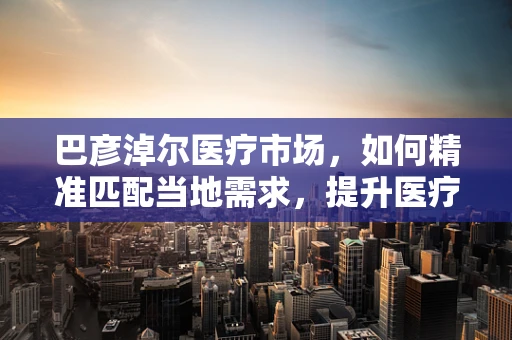 巴彦淖尔医疗市场，如何精准匹配当地需求，提升医疗器械的适用性与效率？