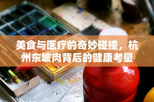 美食与医疗的奇妙碰撞，杭州东坡肉背后的健康考量
