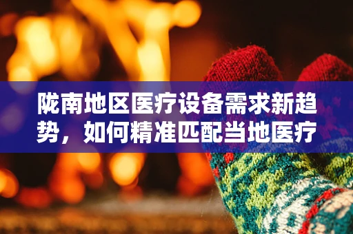 陇南地区医疗设备需求新趋势，如何精准匹配当地医疗资源？