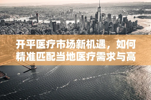 开平医疗市场新机遇，如何精准匹配当地医疗需求与高端器械？