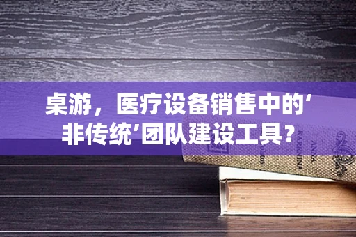 桌游，医疗设备销售中的‘非传统’团队建设工具？