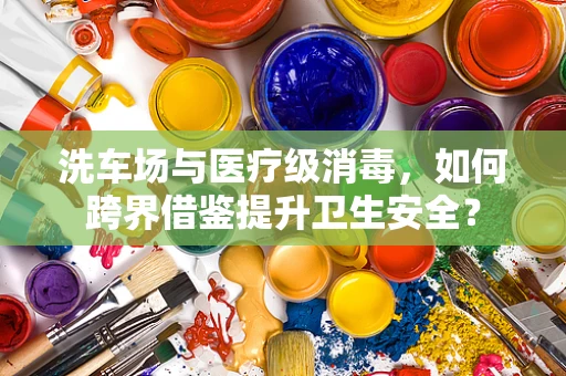 洗车场与医疗级消毒，如何跨界借鉴提升卫生安全？