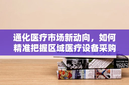 通化医疗市场新动向，如何精准把握区域医疗设备采购需求？