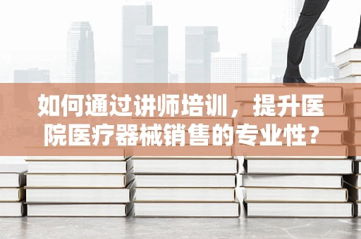 如何通过讲师培训，提升医院医疗器械销售的专业性？