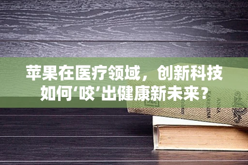 苹果在医疗领域，创新科技如何‘咬’出健康新未来？