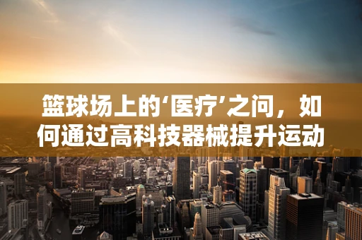 篮球场上的‘医疗’之问，如何通过高科技器械提升运动员健康与安全？
