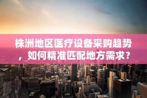株洲地区医疗设备采购趋势，如何精准匹配地方需求？