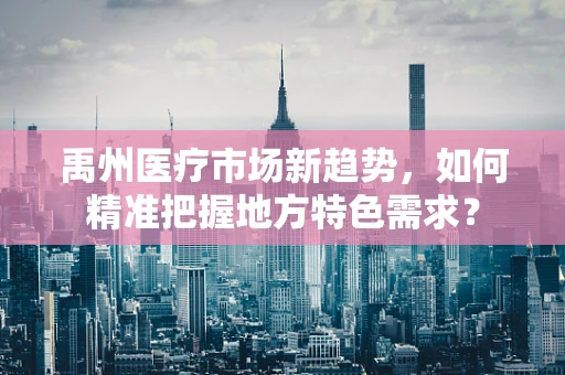 禹州医疗市场新趋势，如何精准把握地方特色需求？