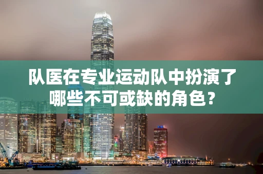 队医在专业运动队中扮演了哪些不可或缺的角色？
