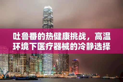 吐鲁番的热健康挑战，高温环境下医疗器械的冷静选择