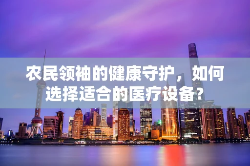 农民领袖的健康守护，如何选择适合的医疗设备？