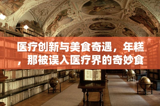 医疗创新与美食奇遇，年糕，那被误入医疗界的奇妙食材？