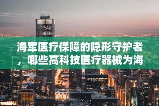 海军医疗保障的隐形守护者，哪些高科技医疗器械为海上战士保驾护航？
