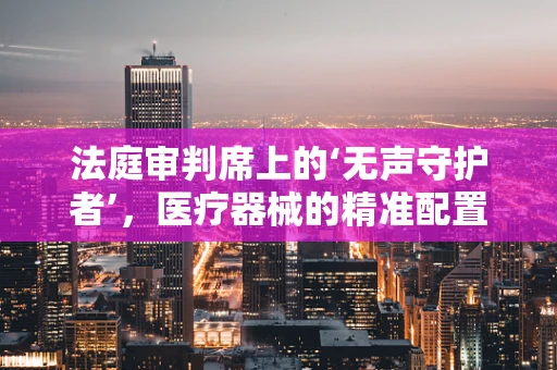 法庭审判席上的‘无声守护者’，医疗器械的精准配置与法律责任