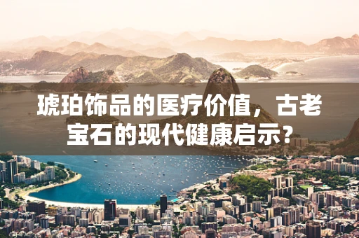 琥珀饰品的医疗价值，古老宝石的现代健康启示？