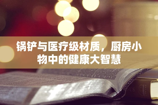 锅铲与医疗级材质，厨房小物中的健康大智慧