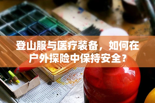 登山服与医疗装备，如何在户外探险中保持安全？
