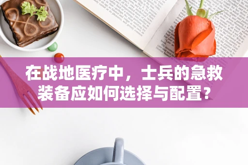 在战地医疗中，士兵的急救装备应如何选择与配置？
