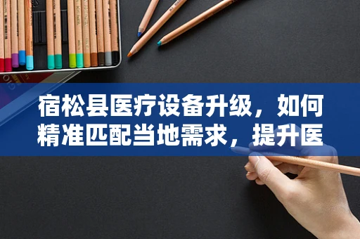 宿松县医疗设备升级，如何精准匹配当地需求，提升医疗服务质量？