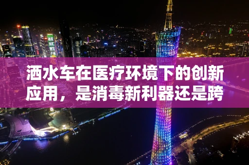 洒水车在医疗环境下的创新应用，是消毒新利器还是跨界奇想？